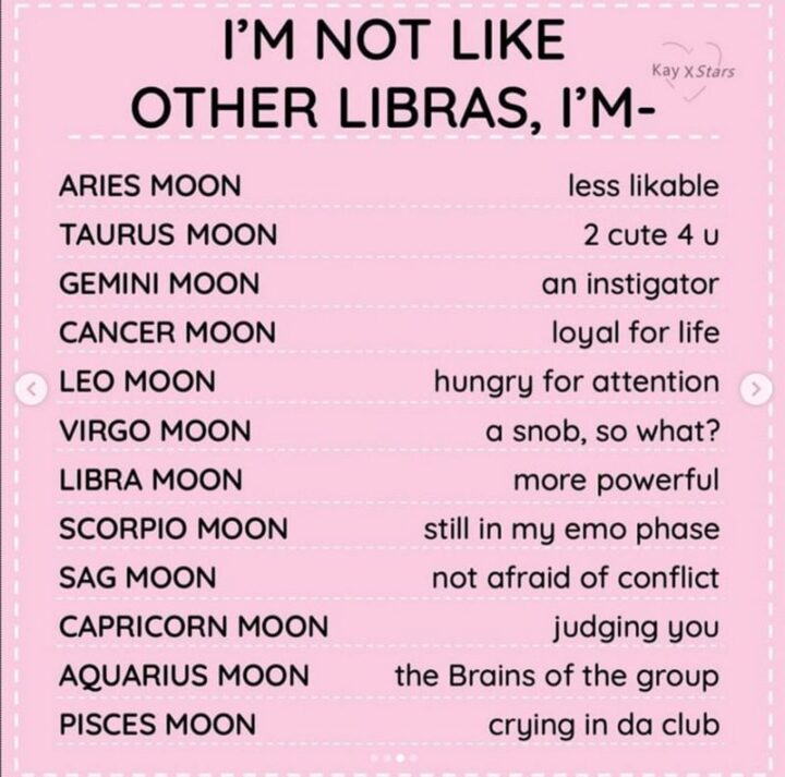 "I'm not like other Libras, I'm-Aries Moon: Less likable. Taurus Moon: 2 cute 4 u. Gemini Moon: An instigator. Cancer Moon: Loyal for life. Leo Moon: Hungry for attention. Virgo Moon: A snob, so what? Libra Moon: More powerful. Scorpio Moon: Still in my emo phase. Sag Moon: Not afraid of conflict. Capricorn Moon: Judging you. Aquarius Moon: The brains of the group. Pisces Moon: Crying in da club."