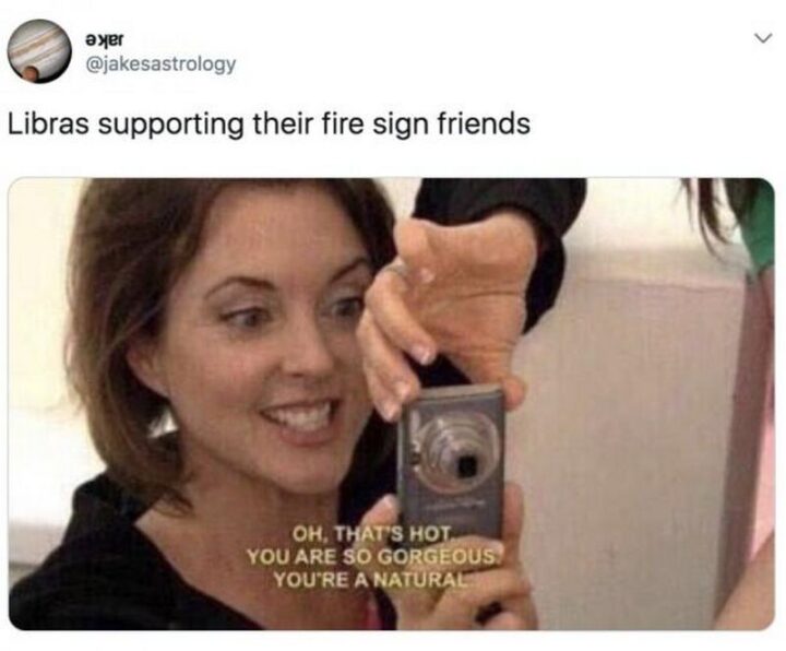 "Libras supporting their fire sign friends. Oh, that's hot. You are so gorgeous. You're a natural."