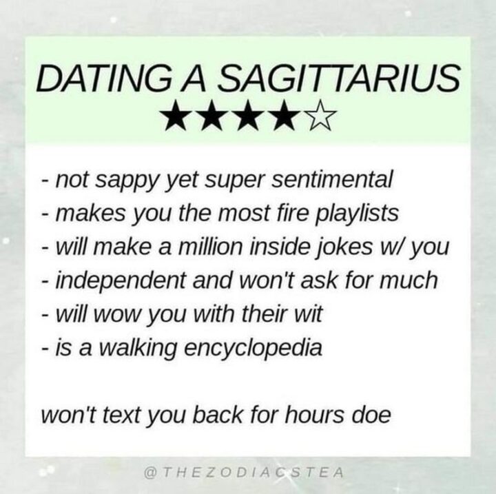 "Dating a Sagittarius: Not sappy yet super sentimental. Makes you the most fire playlists. Will make a million inside jokes with you. Independent and won't ask for much. Will wow you with their wit. Is a walking encyclopedia. Won't text you back for hours though."