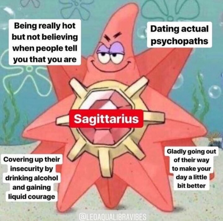 "Sagittarius: Being really hot but not believing when people tell you that you are. Dating actual psychopaths. Covering up their insecurity by drinking alcohol and gaining liquid courage. Gladly going out of their way to make your day a little bit better."