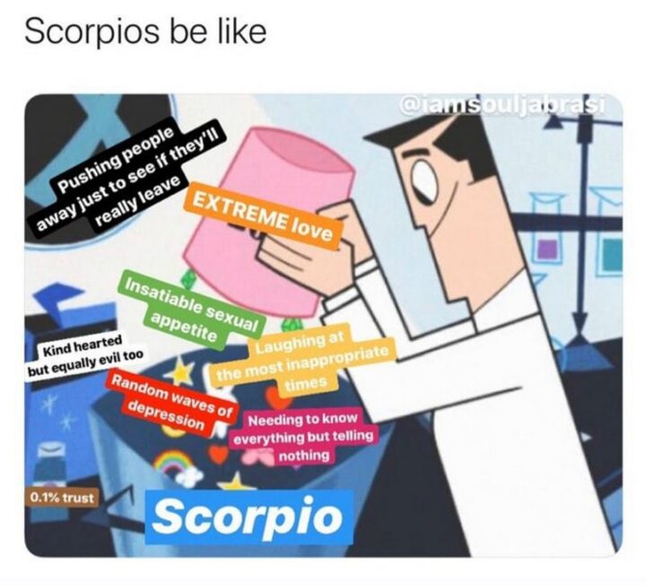 "Scorpios be like: Pushing people away just to see if they'll really leave. Extreme love. Insatiable sexual appetite. Kind-hearted but equally evil too. Laughing at the most inappropriate times. Random waves of depression. Needing to know everything but telling nothing. 0.1% trust."
