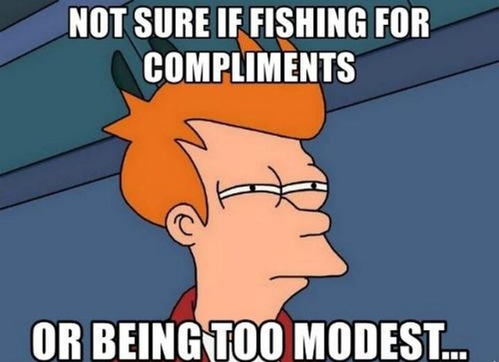 "Not sure if fishing for compliments or being too modest..."