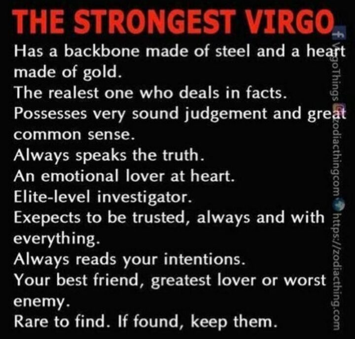 "The strongest Virgo has a backbone made of steel and a heart made of gold. The realest one who deals in facts. Possesses very sound judgment and great common sense. Always speaks the truth. An emotional lover at heart. Elite-level investigator. Virgo expects to be trusted, always, and with everything. Virgo always reads your intentions. Your best friend, greatest lover, or worst enemy. Rare to find. If found, keep them."