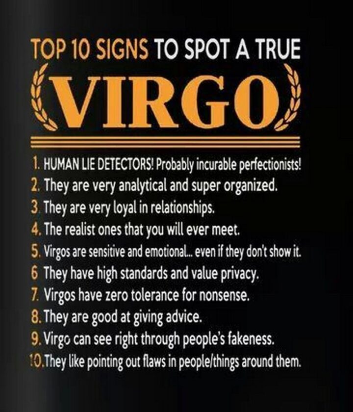 "Top 10 signs to spot a true Virgo. 1) HUMAN LIE DETECTORS! Probably incurable perfectionists! 2) They are very analytical and super organized. 3) They are very loyal in relationships. 4) The realist ones that you will ever meet. 5) Virgos are sensitive and emotional...Even if they don't show it. 6) They have high standards and value privacy. 7) Virgos have zero tolerance for nonsense. 8) They are good at giving advice. 9) Virgo can see right through people's fakeness. 10) They like pointing out flaws in people/things around them."