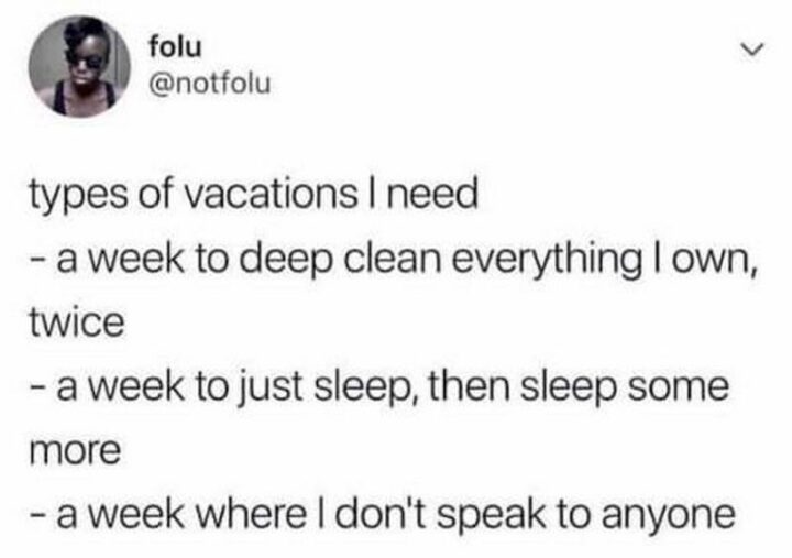 "Types of vacations I need: 1) A week to deep clean everything I own, twice. 2) A week to just sleep, then sleep some more. 3) A week where I don't speak to anyone."