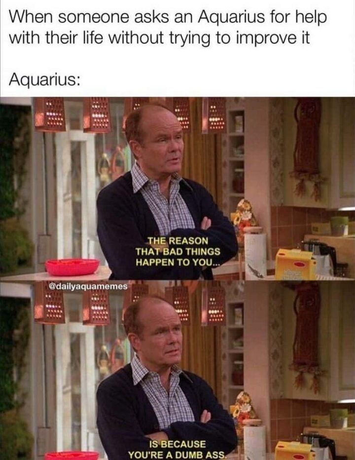 "When someone asks an Aquarius for help with their life without trying to improve it. Aquarius: The reason that bad things happen to you...Is because you're a dumb ass."