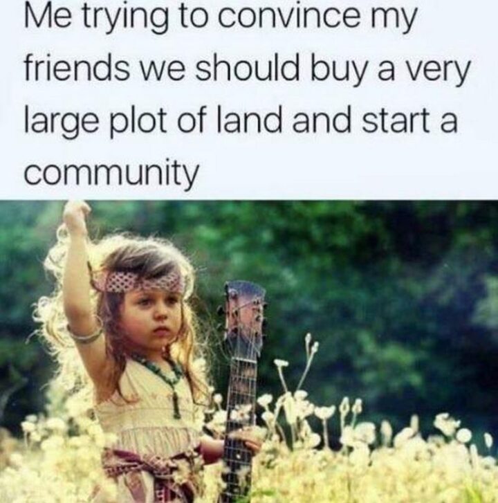 "Me trying to convince my friends we should buy a very large plot of land and start a community."