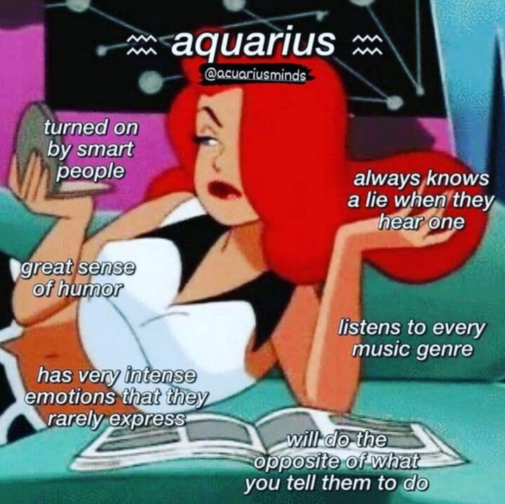 "Aquarius: Turned on by smart people. Always knows a lie when they hear one. Great sense of humor. Listens to every music genre. Has very intense emotions that they rarely express. Will do the opposite of what you tell them to do."