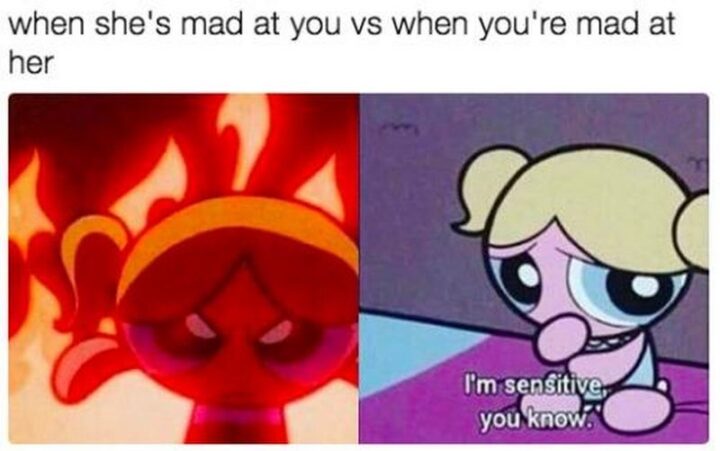 "When she's mad at you. When you're mad at her: I'm sensitive you know."