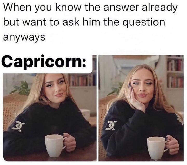 "When you know the answer already but want to ask him the question anyways. Capricorn:"