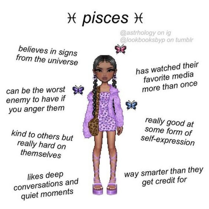 "Pisces: Believes in signs from the universe. Has watched their favorite media more than once. Can be the worst enemy to have if you anger them. Kind to others but really hard on themselves. Really good some form of self-expression. Likes deep conversations and quiet moments. Way smarter than they get credit for."