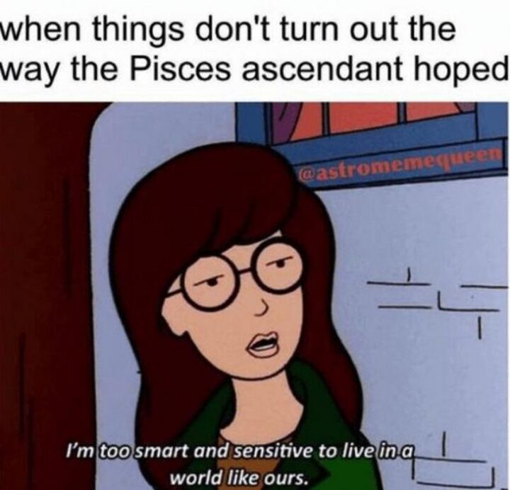 "When things don't turn out the way the Pisces ascendant hoped: I'm too smart and sensitive to live in a world like ours."