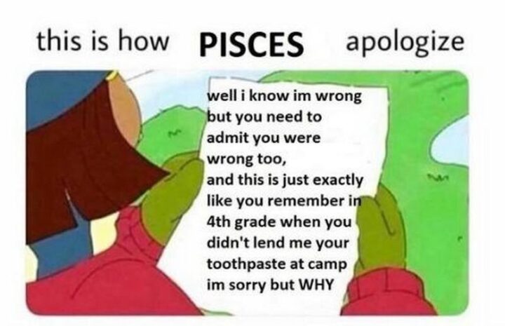 "This is how Pisces apologize: Well I know I'm wrong but you need to admit you were wrong too, and this is just exactly like you remember in the 4th grade when you didn't lend me your toothpaste at camp. I'm sorry but WHY."