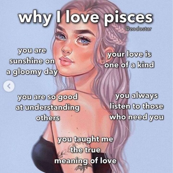 "Why I love Pisces: You are sunshine on a gloomy day. Your love is one of a kind. You are so good at understanding others. You always listen to those who need you. You taught me the true meaning of love."
