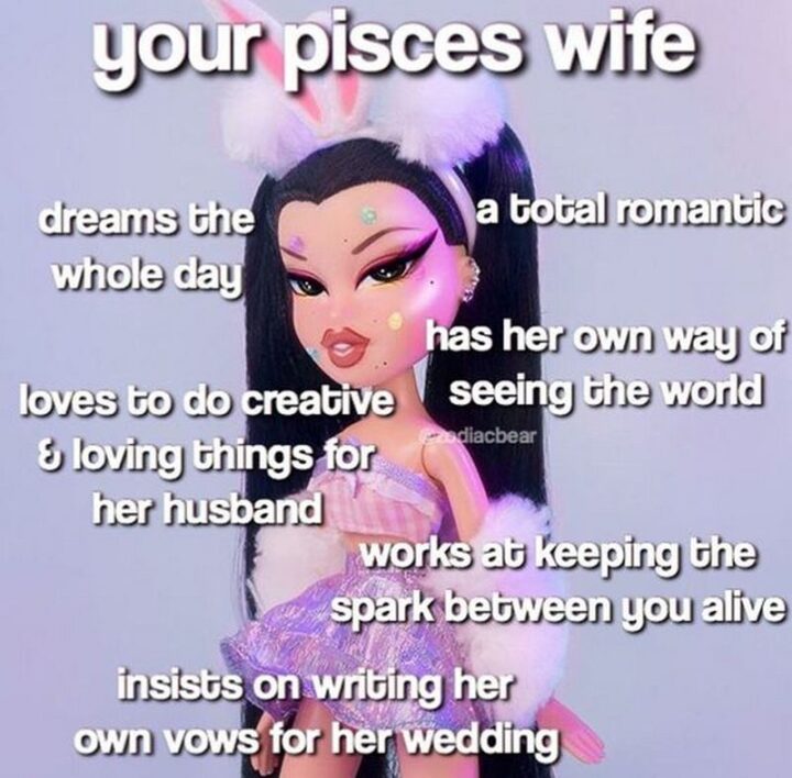 "Your Pisces wife: Dreams the whole day. A total romantic. Has her own way of seeing the world. Loves to do creative and loving things for her husband. Works at keeping the spark between you alive. Insists on writing her own vows for her wedding."