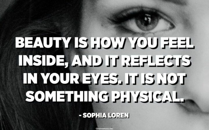 "Beauty is how you feel inside, and it reflects in your eyes. It is not something physical." - Sophia Loren
