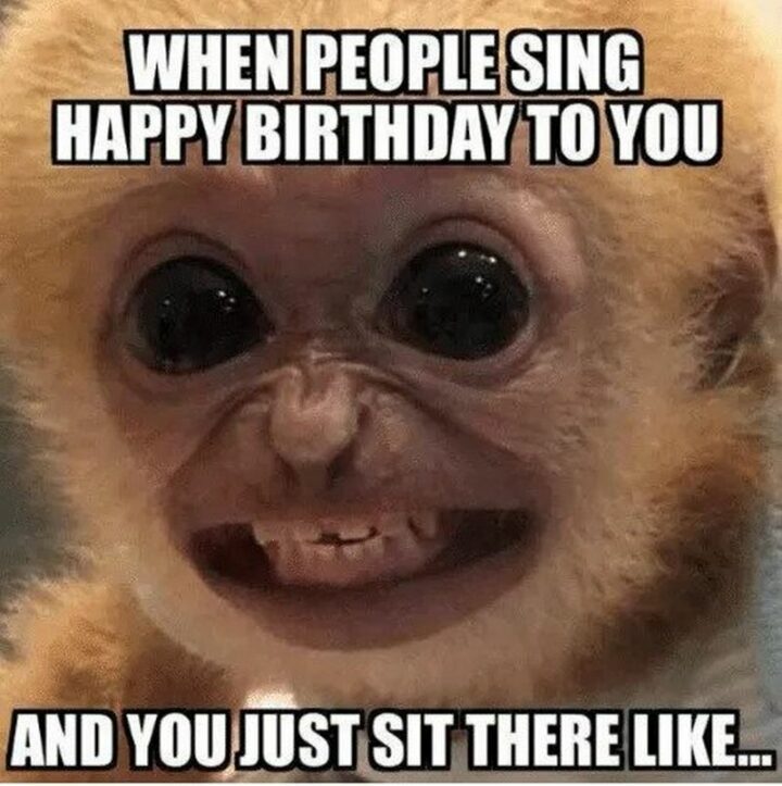 "When people sing happy birthday to you and you just sit there like..."