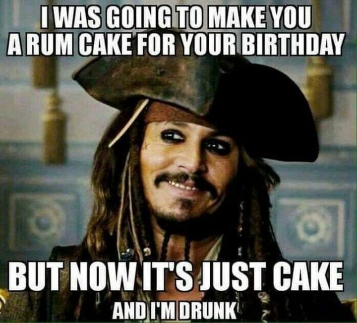 "I was going to make you a rum cake for your birthday but now it's just cake and I'm drunk."