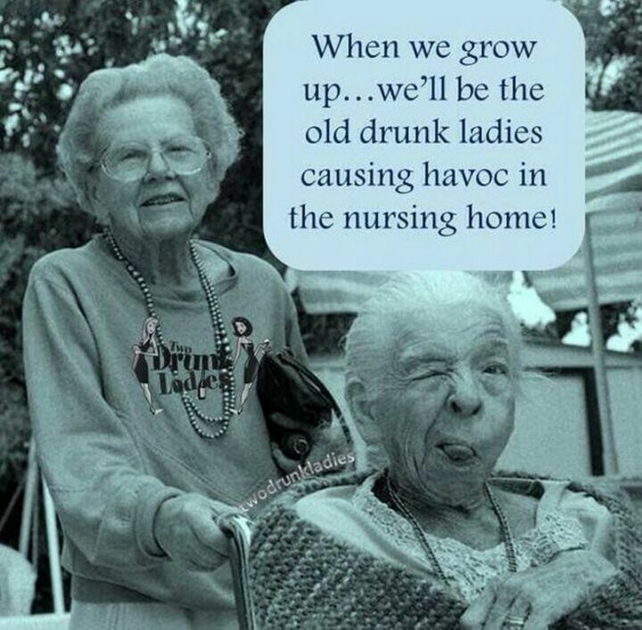 "When we grow up...We'll be the old drunk ladies causing havoc in the nursing home!"