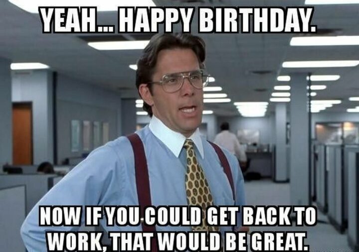 "Yeah...Happy birthday. Now if you could get back to work, that would be great."