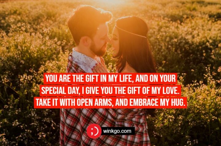 You are the gift in my life, and on your special day, I give you the gift of my love. Take it with open arms, and embrace my hug.