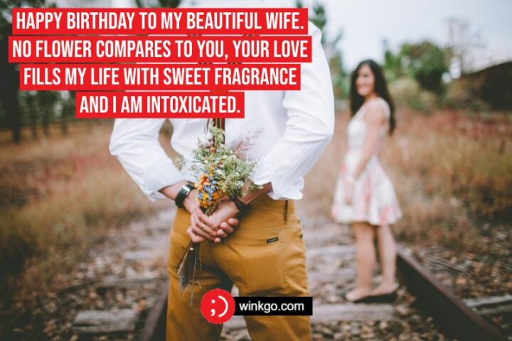 "Happy Birthday To My Beautiful Wife. No flower compares to you, Your love fills my life with sweet fragrance and I am intoxicated. May your day be bright and beautiful - just like you."