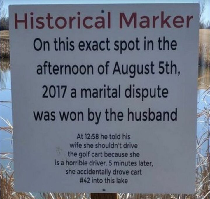 "Historical marker: On this exact spot in the afternoon of August 5th, 2017, a marital dispute was won by the husband. At 12:58 he told his wife she couldn't drive the golf cart because she is a horrible driver. 5 minutes later, she accidentally drove cart #42 into this lake."