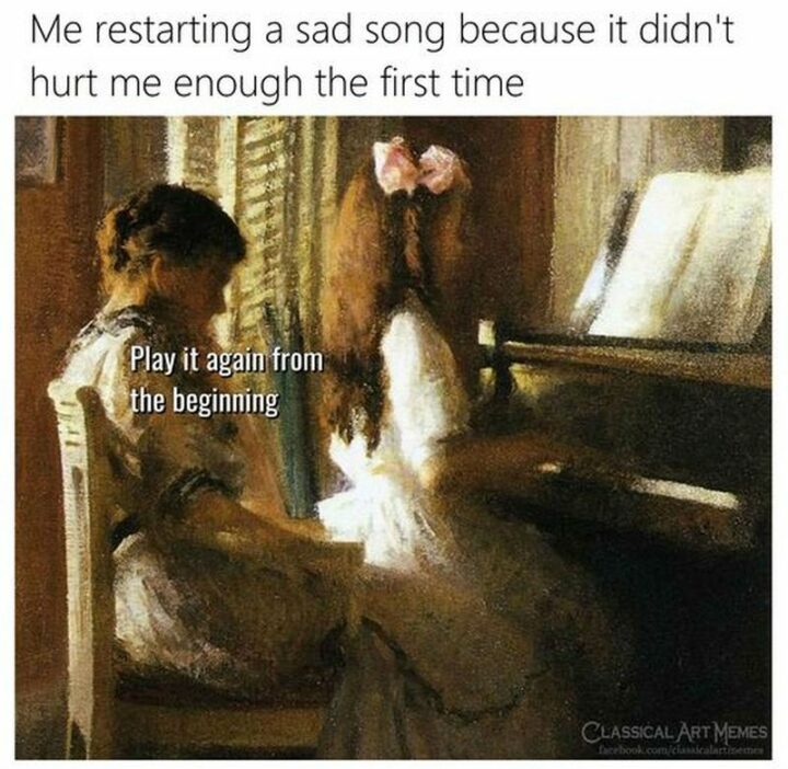 "Me restarting a sad song because it didn't hurt me enough the first time. Play it again from the beginning."