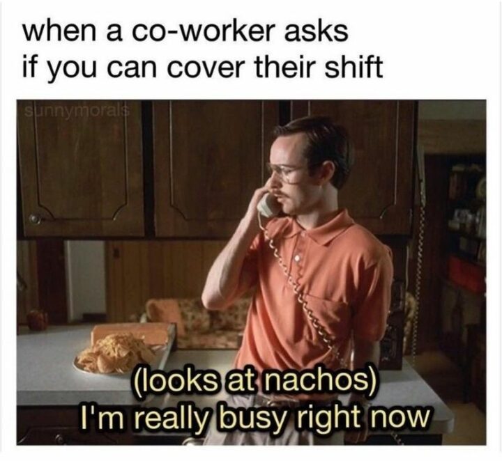 "When a annoying coworker asks if you can cover their shift: (looks at nachos) I'm really busy right now."