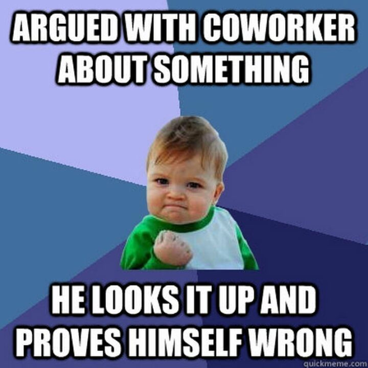 "Argued with an annoying coworker about something. He looks it up and proves himself wrong."