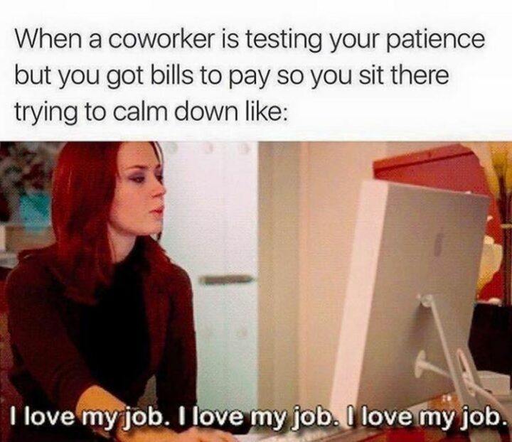 "When an annoying coworker is testing your patience but you got bills to pay so you sit there trying to calm down like: I love my job. I love my job. I love my job."