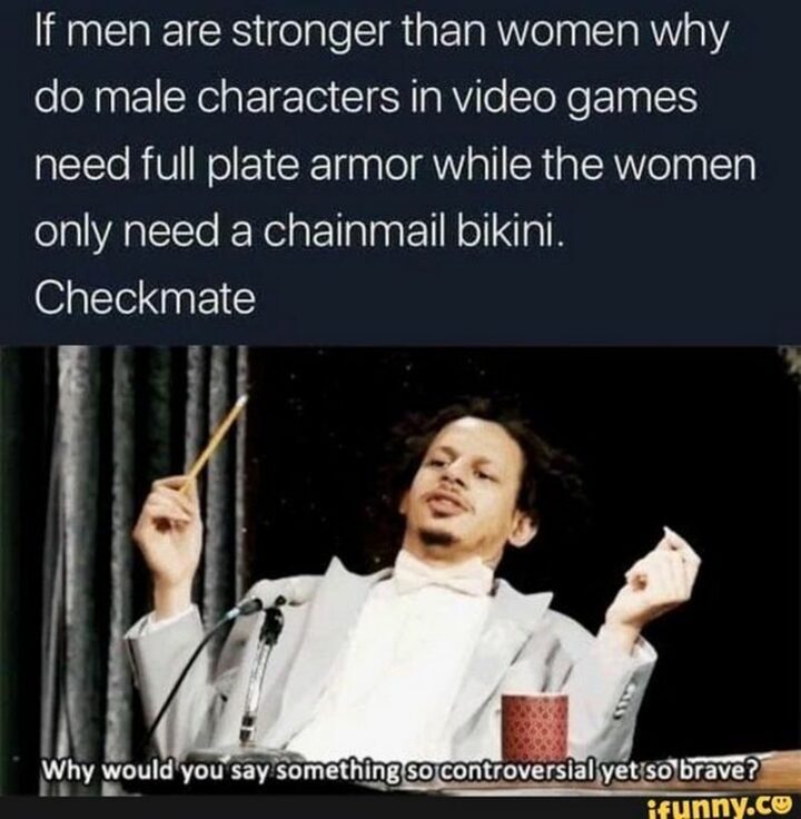 "If men are stronger than women why do male characters in video games need full plate armor while the women only need a chainmail bikini. Checkmate. Why would you say something so controversial yet so brave."