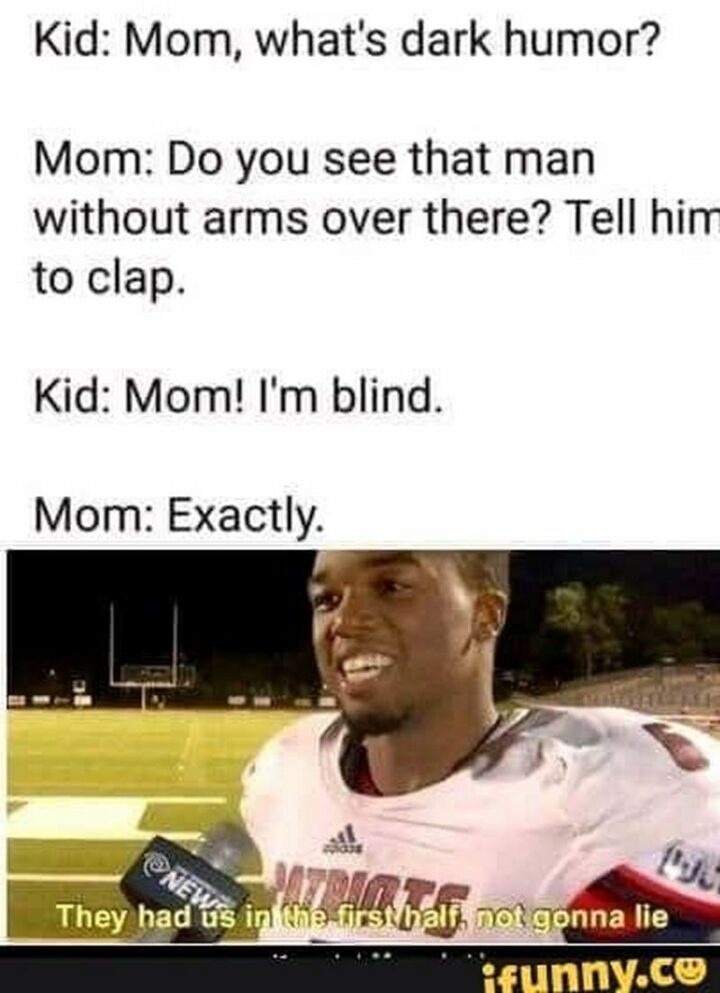 "Kid: Mom, what's dark humor? Mom: Do you see that man without arms over there? Tell him to clap. Kid: Mom! I'm blind. Mom: Exactly. They had us in the first half, not gonna lie."