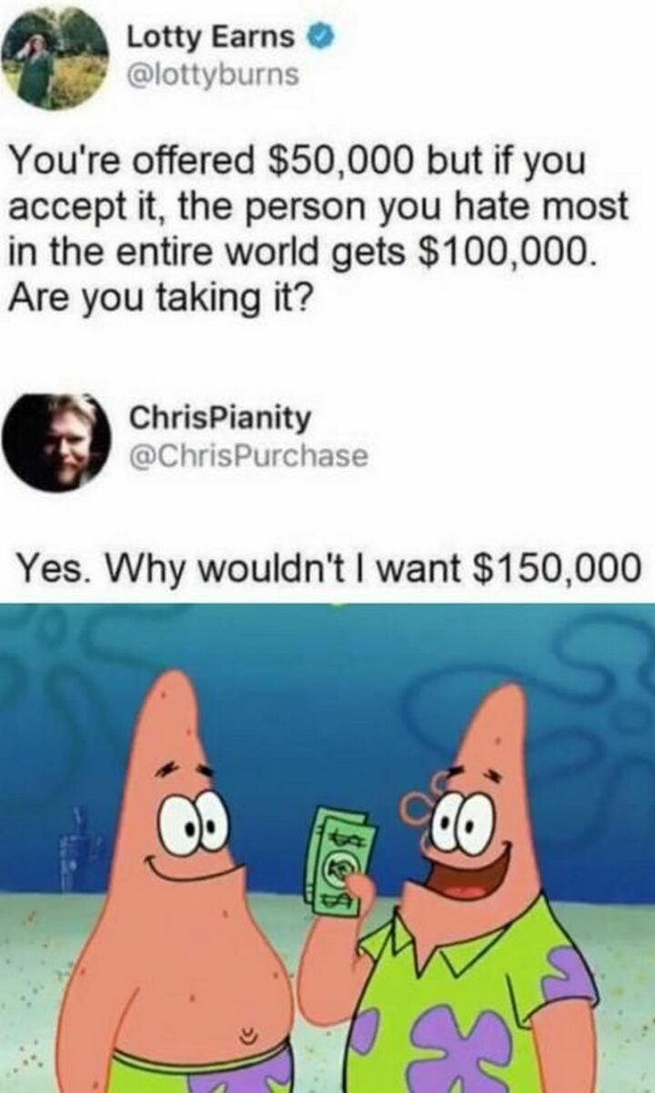 "You're offered $50,000 but if you accept it, the person you hate most in the entire world gets $100,000. Are you taking it? Yes, Why wouldn't I want $150,000."