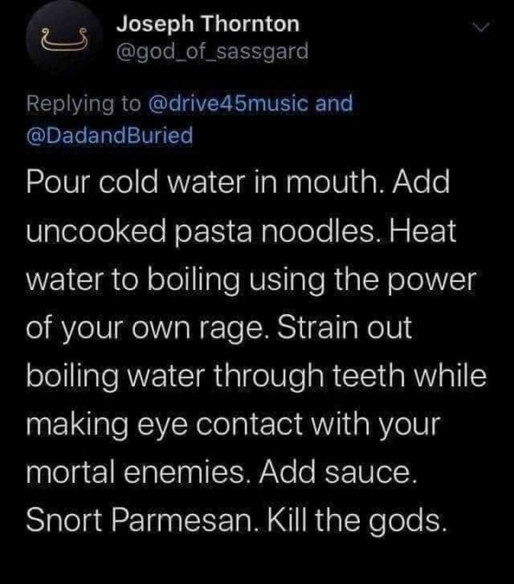 "Pour cold water in mouth. Add uncooked pasta noodles. Heat water to boiling using the power of your own rage. Strain out boiling water through teeth while making eye contact with your mortal enemies. Add sauce. Snort Parmesan. Kill the gods."