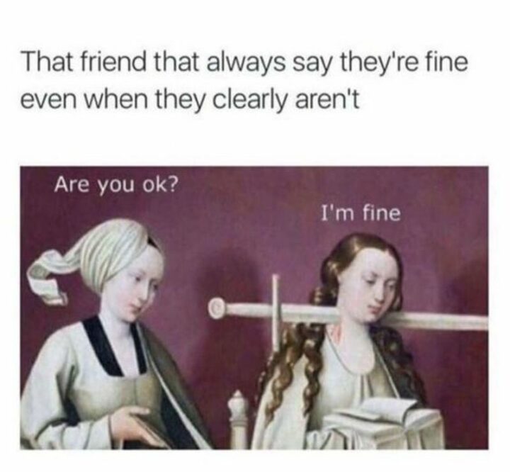 "That friend that always says they're fine even when they clearly aren't. Are you ok? I'm fine."