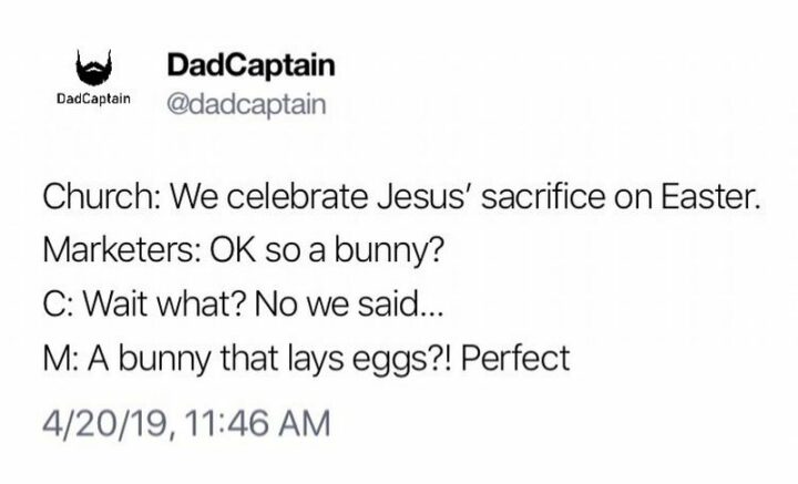 "Church: We celebrate Jesus' sacrifice on Easter. Marketers: OK so a bunny? Church: Wait what? No, we said... Marketers: A bunny that lays eggs?! Perfect."