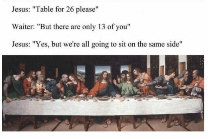 "Jesus: Table for 26, please. Waiter: But there are only 13 of you. Jesus: Yes, but we're all going to sit on the same side."