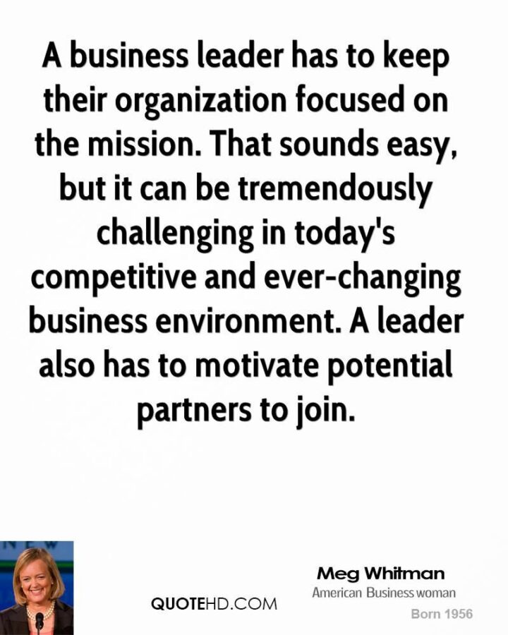 "A business leader has to keep their organization focused on the mission. That sounds easy, but it can be tremendously challenging in today’s competitive and ever-changing business environment. A leader also has to motivate potential partners to join." - Meg Whitman