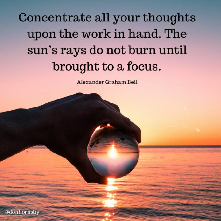 "Concentrate all your thoughts upon the work at hand. The sun's rays do not burn until brought to a focus." - Alexander Graham Bell