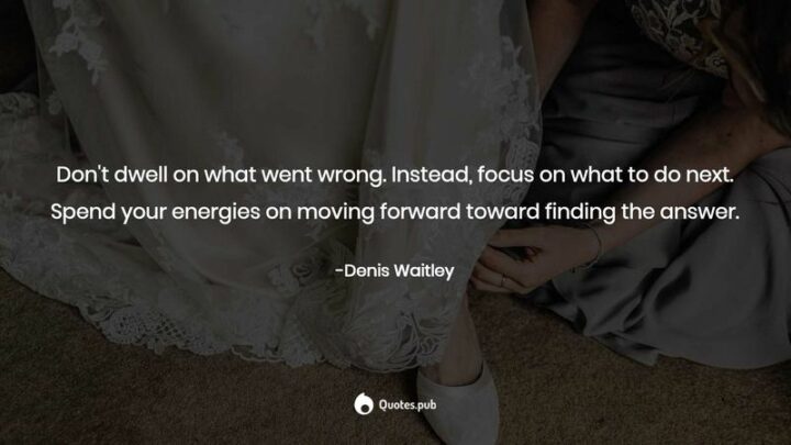 "Don’t dwell on what went wrong. Instead, focus on what to do next. Spend your energies on moving forward toward finding the answer." - Denis Waitley