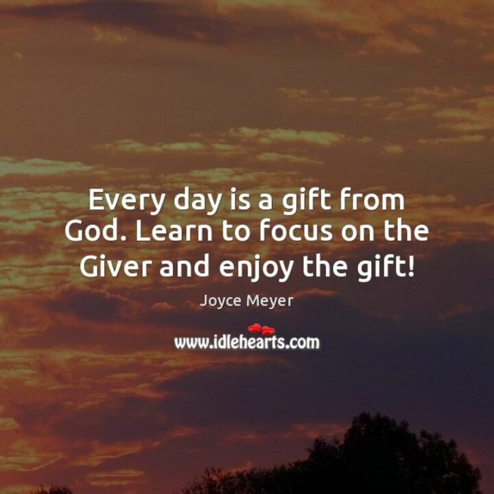 "Every day is a gift from God. Learn to focus on the Giver and enjoy the gift!" - Joyce Meyer