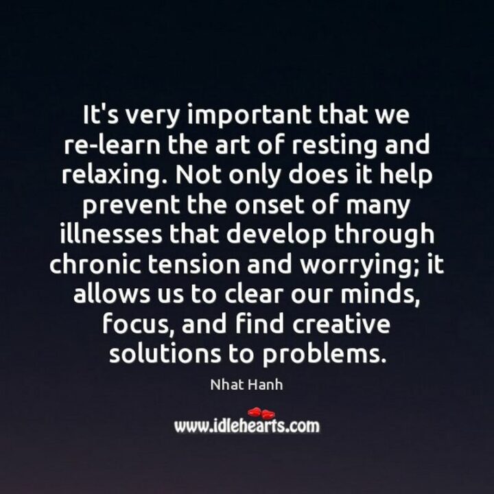"It's very important that we re-learn the art of resting and relaxing. Not only does it help prevent the onset of many illnesses that develop through chronic tension and worrying; it allows us to clear our minds, focus, and find creative solutions to problems." - Thich Nhat Hanh