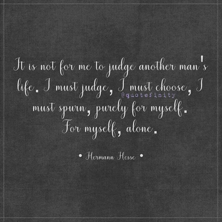 "It is not for me to judge another man's life. I must judge, I must choose, I must spurn, purely for myself. For myself, alone." - Herman Hesse