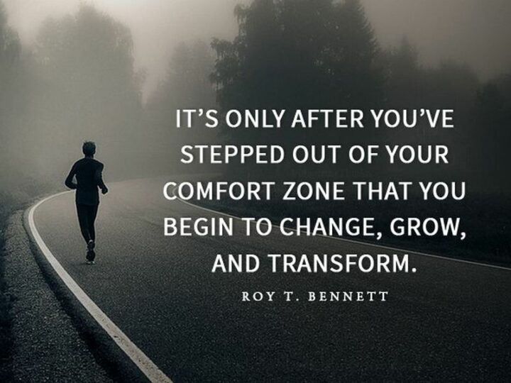 "It’s only after you’ve stepped outside your comfort zone that you begin to change, grow, and transform." - Roy T. Bennett