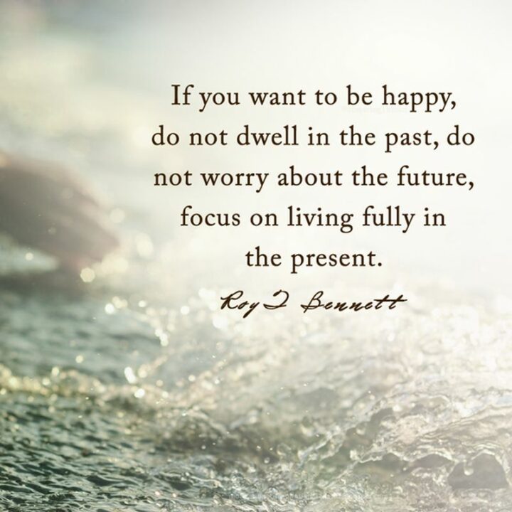 "If you want to be happy, do not dwell in the past, do not worry about the future, focus on living fully in the present." - Roy T. Bennett