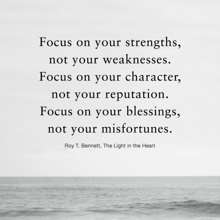 "Focus on your strengths, not your weaknesses. Focus on your character, not your reputation. Focus on your blessings, not your misfortunes." - Roy T. Bennett