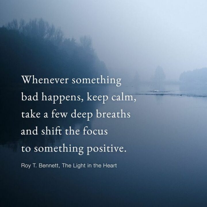"Whenever something bad happens, keep calm, take a few deep breaths and shift the focus to something positive." - Roy T. Bennett