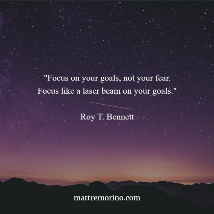 "Focus on your goals, not your fear. Focus like a laser beam on your goals." - Roy T. Bennett