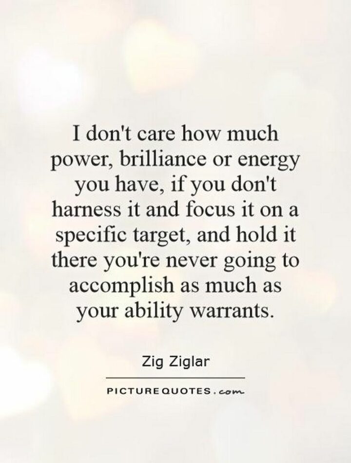 "I don’t care how much power, brilliance, or energy you have, if you don’t harness it and focus it on a specific target, and hold it there you’re never going to accomplish as much as your ability warrants." - Zig Ziglar